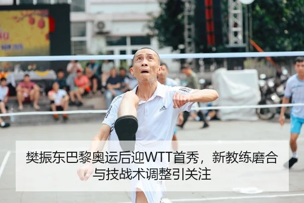 樊振东巴黎奥运后迎WTT首秀，新教练磨合与技战术调整引关注