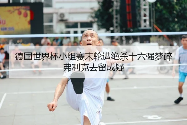 德国世界杯小组赛末轮遭绝杀十六强梦碎弗利克去留成疑